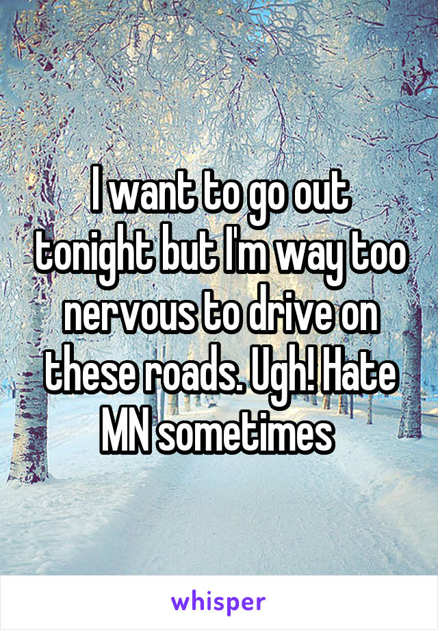 I want to go out tonight but I'm way too nervous to drive on these roads. Ugh! Hate MN sometimes 
