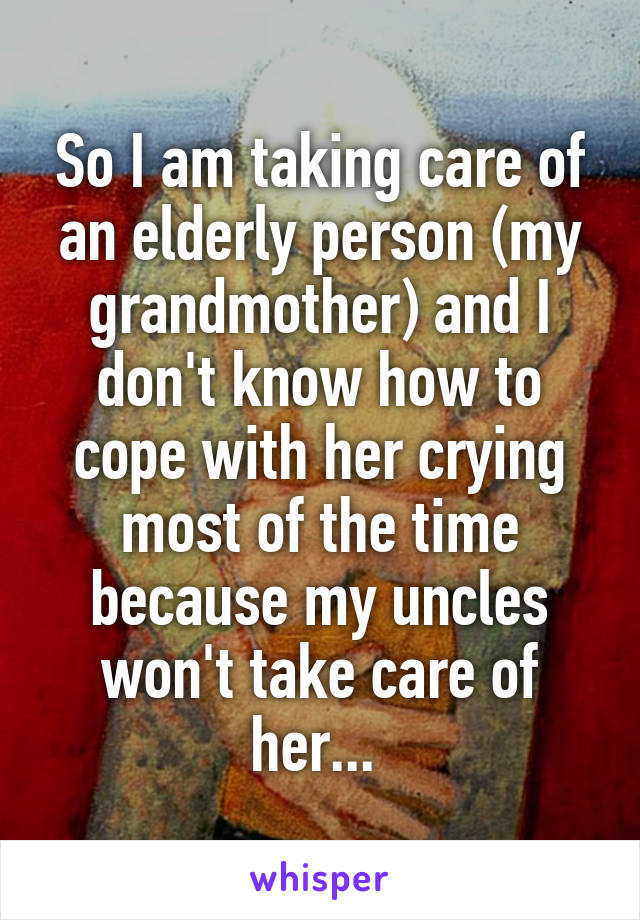So I am taking care of an elderly person (my grandmother) and I don't know how to cope with her crying most of the time because my uncles won't take care of her... 