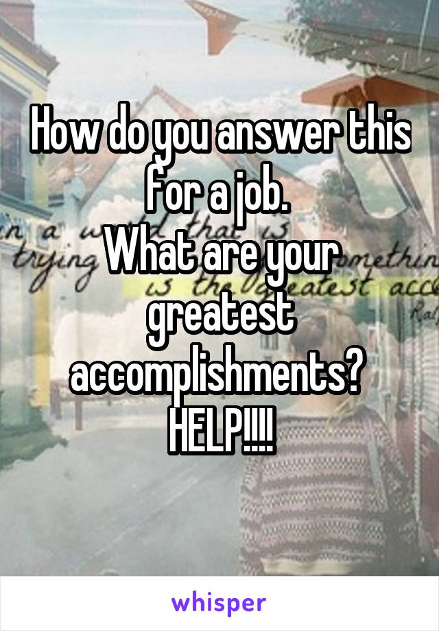 How do you answer this for a job. 
What are your greatest accomplishments? 
HELP!!!!
