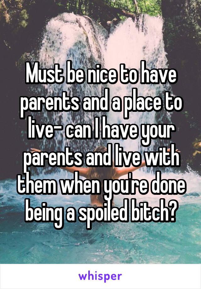 Must be nice to have parents and a place to live- can I have your parents and live with them when you're done being a spoiled bitch?