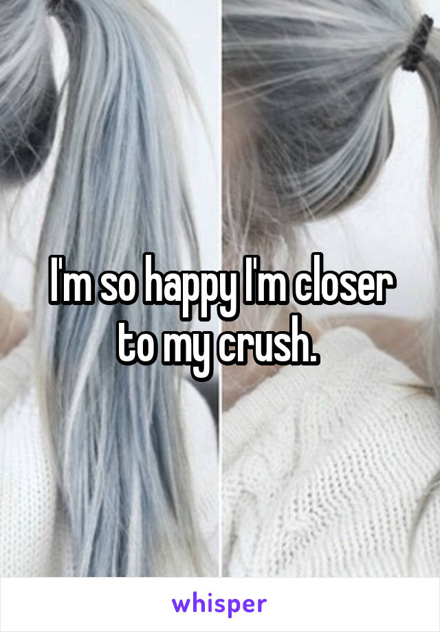 I'm so happy I'm closer to my crush. 