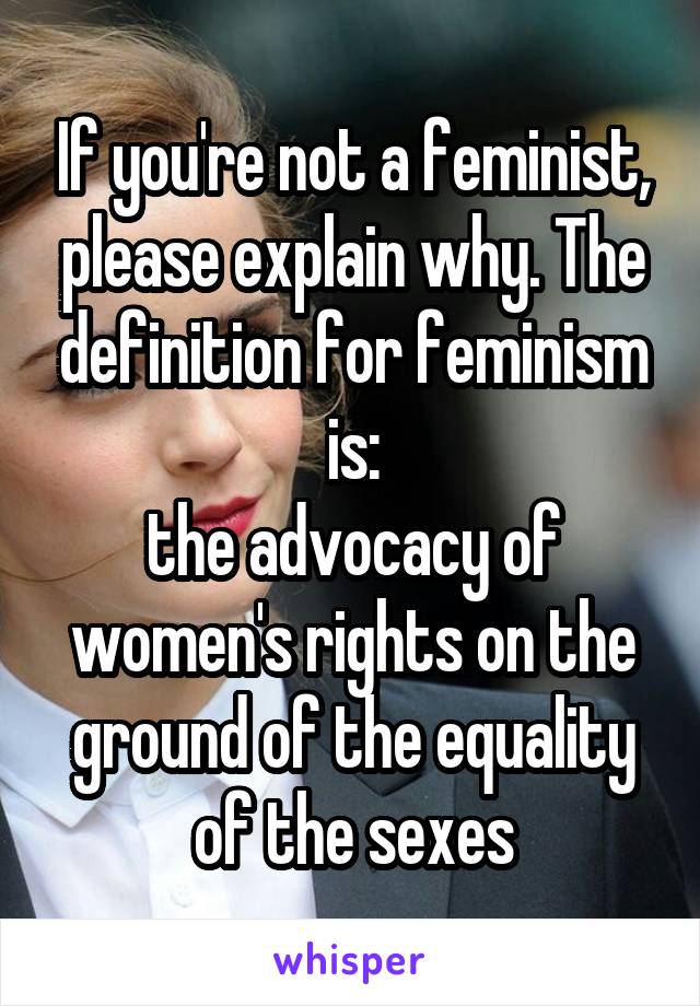If you're not a feminist, please explain why. The definition for feminism is:
the advocacy of women's rights on the ground of the equality of the sexes