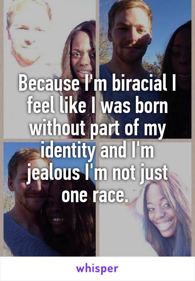 Because I'm biracial I feel like I was born without part of my identity and I'm jealous I'm not just one race. 