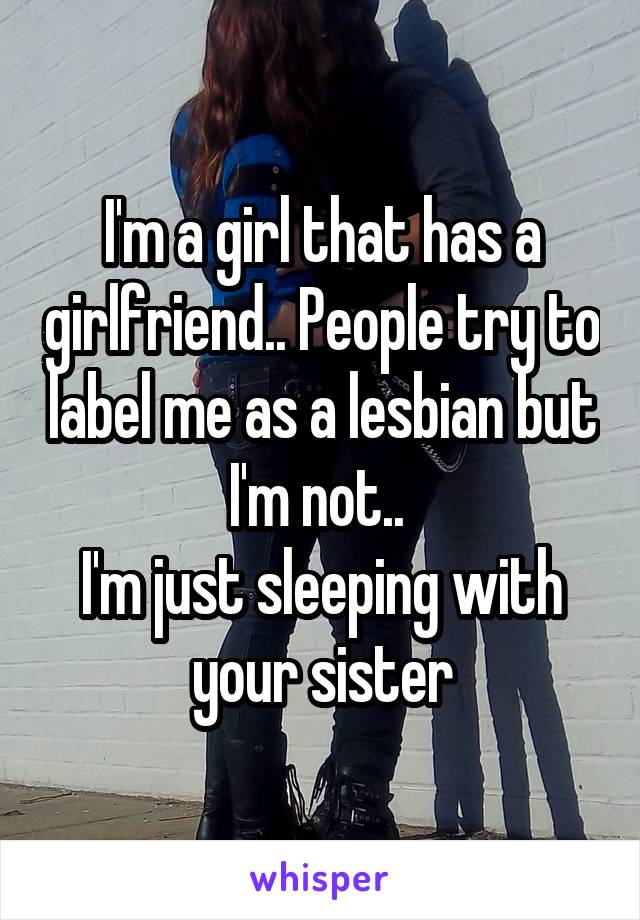 I'm a girl that has a girlfriend.. People try to label me as a lesbian but I'm not.. 
I'm just sleeping with your sister