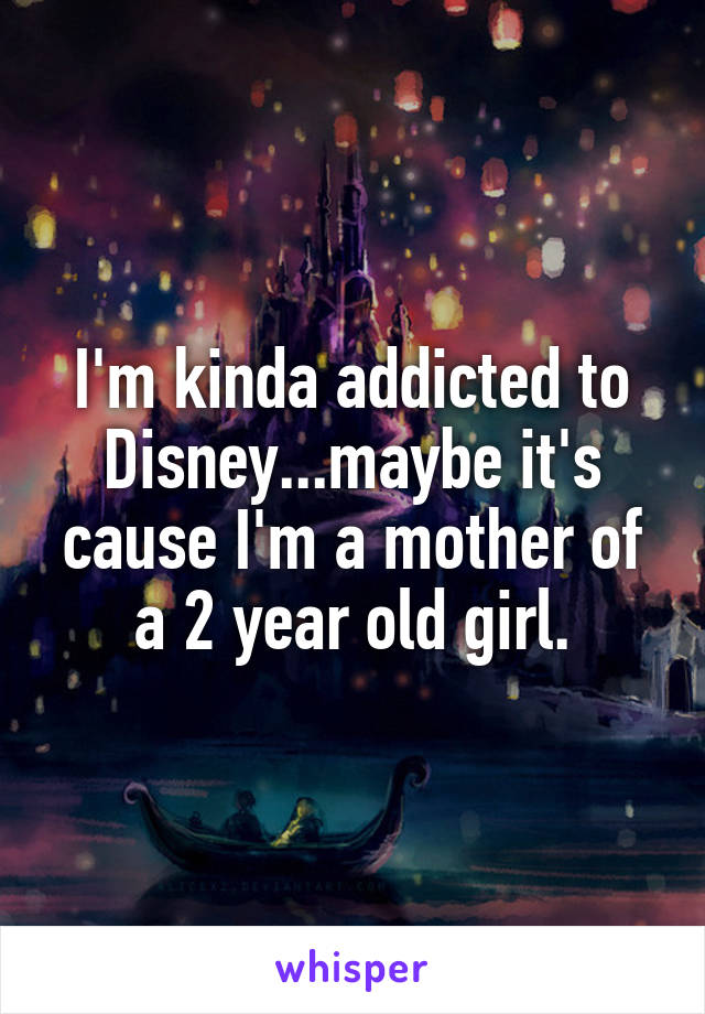 I'm kinda addicted to Disney...maybe it's cause I'm a mother of a 2 year old girl.