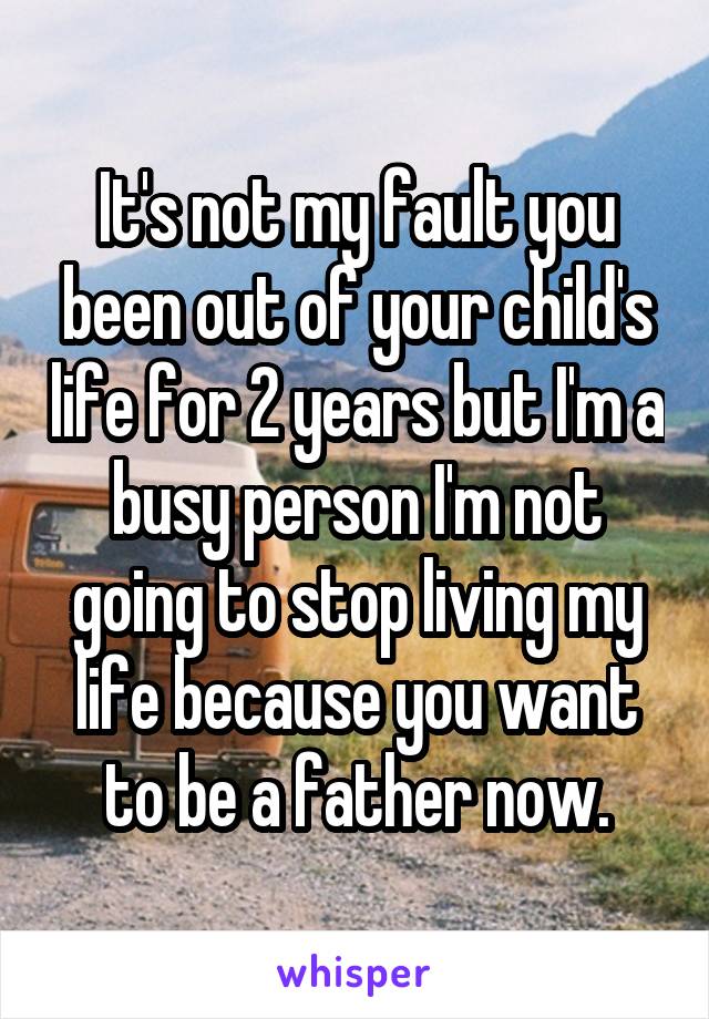It's not my fault you been out of your child's life for 2 years but I'm a busy person I'm not going to stop living my life because you want to be a father now.