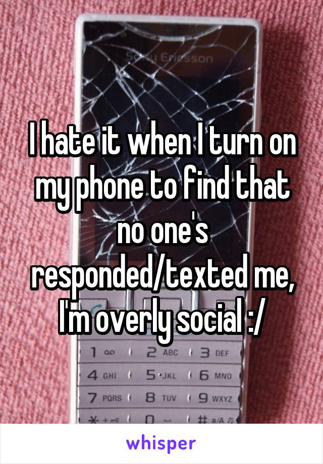 I hate it when I turn on my phone to find that no one's responded/texted me, I'm overly social :/