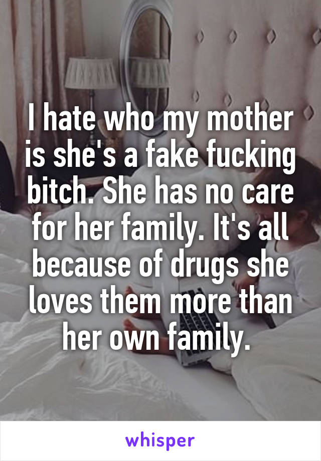 I hate who my mother is she's a fake fucking bitch. She has no care for her family. It's all because of drugs she loves them more than her own family. 