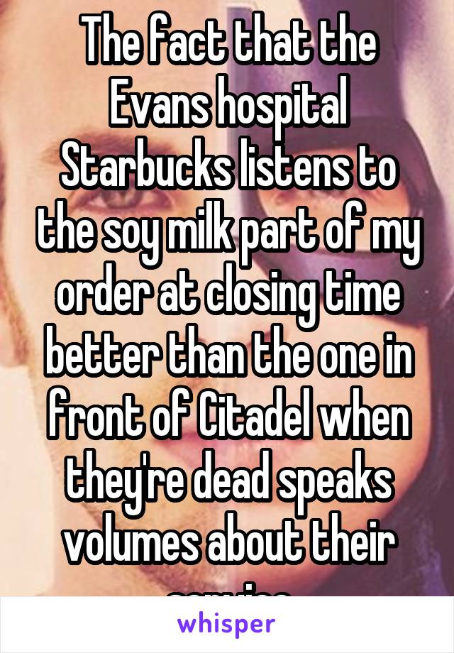 The fact that the Evans hospital Starbucks listens to the soy milk part of my order at closing time better than the one in front of Citadel when they're dead speaks volumes about their service