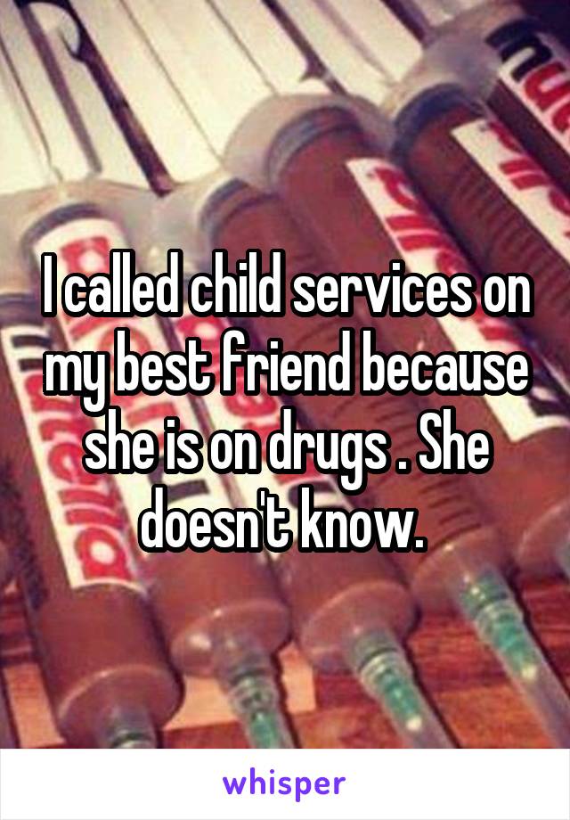I called child services on my best friend because she is on drugs . She doesn't know. 