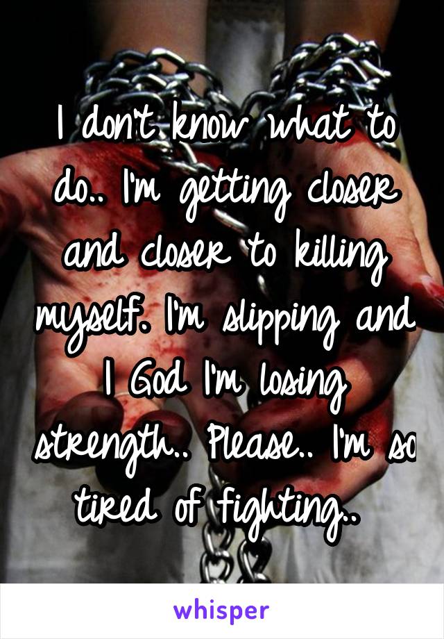 I don't know what to do.. I'm getting closer and closer to killing myself. I'm slipping and I God I'm losing strength.. Please.. I'm so tired of fighting.. 