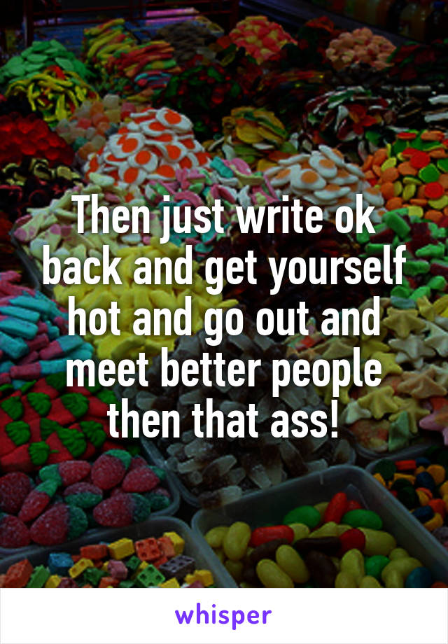 Then just write ok back and get yourself hot and go out and meet better people then that ass!