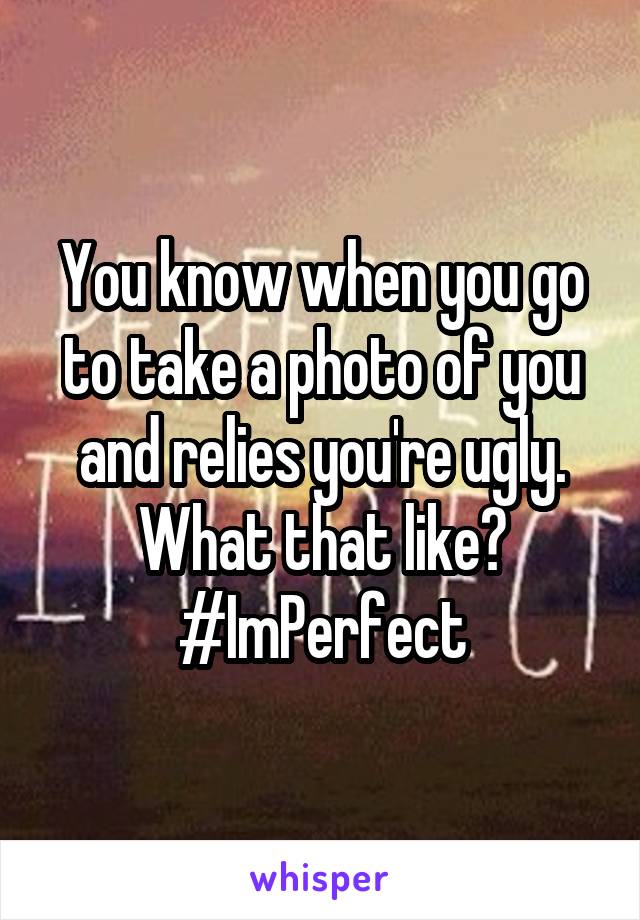 You know when you go to take a photo of you and relies you're ugly. What that like? #ImPerfect