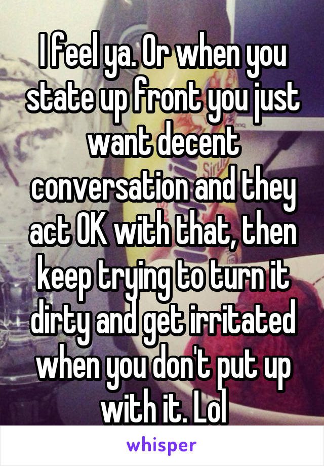 I feel ya. Or when you state up front you just want decent conversation and they act OK with that, then keep trying to turn it dirty and get irritated when you don't put up with it. Lol