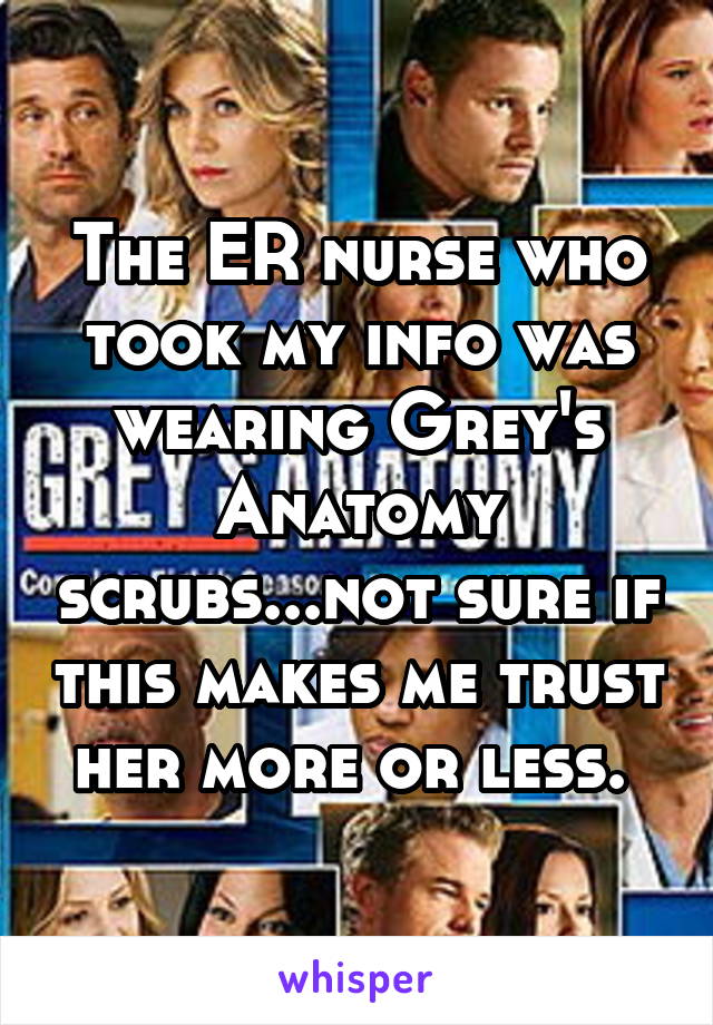 The ER nurse who took my info was wearing Grey's Anatomy scrubs...not sure if this makes me trust her more or less. 