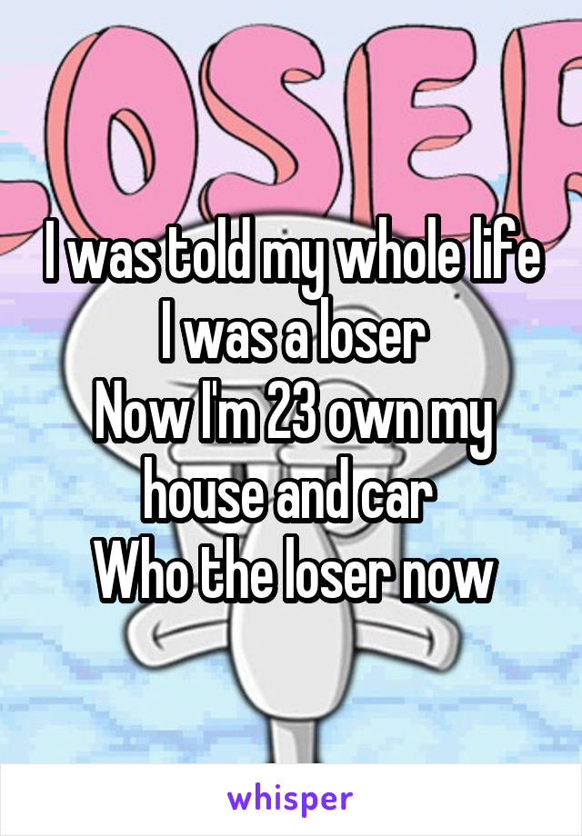 I was told my whole life I was a loser
Now I'm 23 own my house and car 
Who the loser now