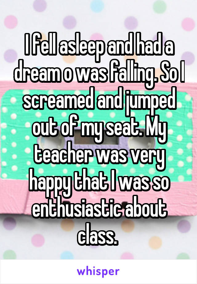 I fell asleep and had a dream o was falling. So I screamed and jumped out of my seat. My teacher was very happy that I was so enthusiastic about class. 