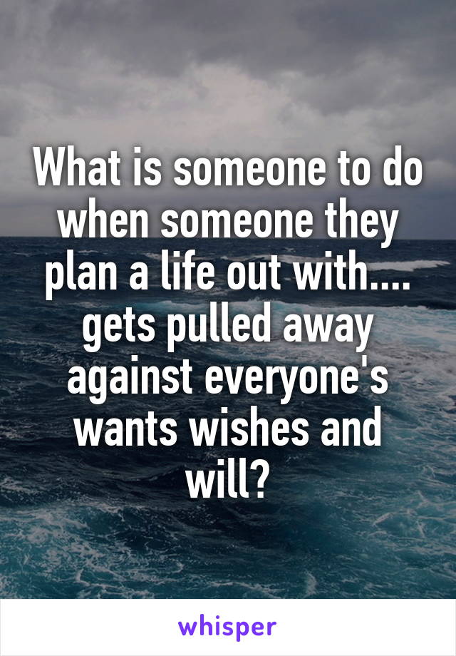 What is someone to do when someone they plan a life out with.... gets pulled away against everyone's wants wishes and will?