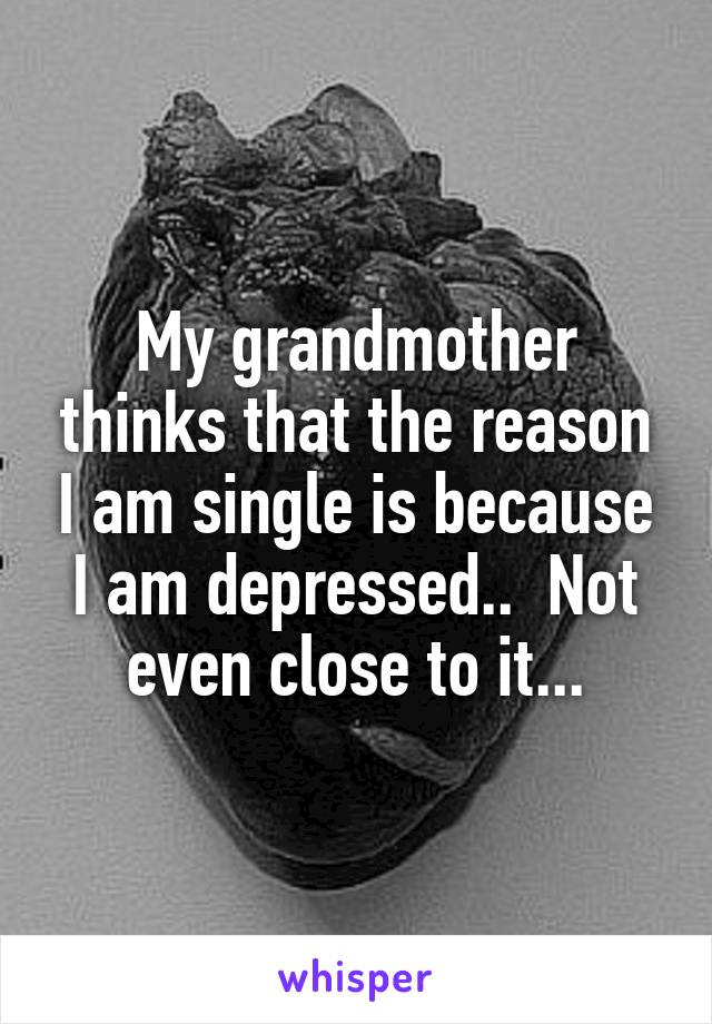 My grandmother thinks that the reason I am single is because I am depressed..  Not even close to it...