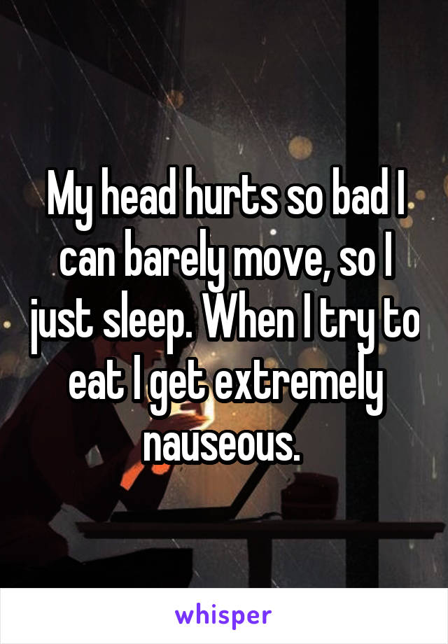 My head hurts so bad I can barely move, so I just sleep. When I try to eat I get extremely nauseous. 