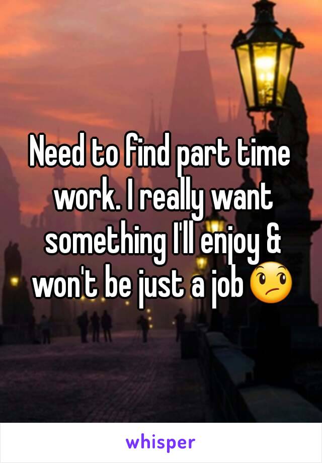 Need to find part time work. I really want something I'll enjoy & won't be just a job😞