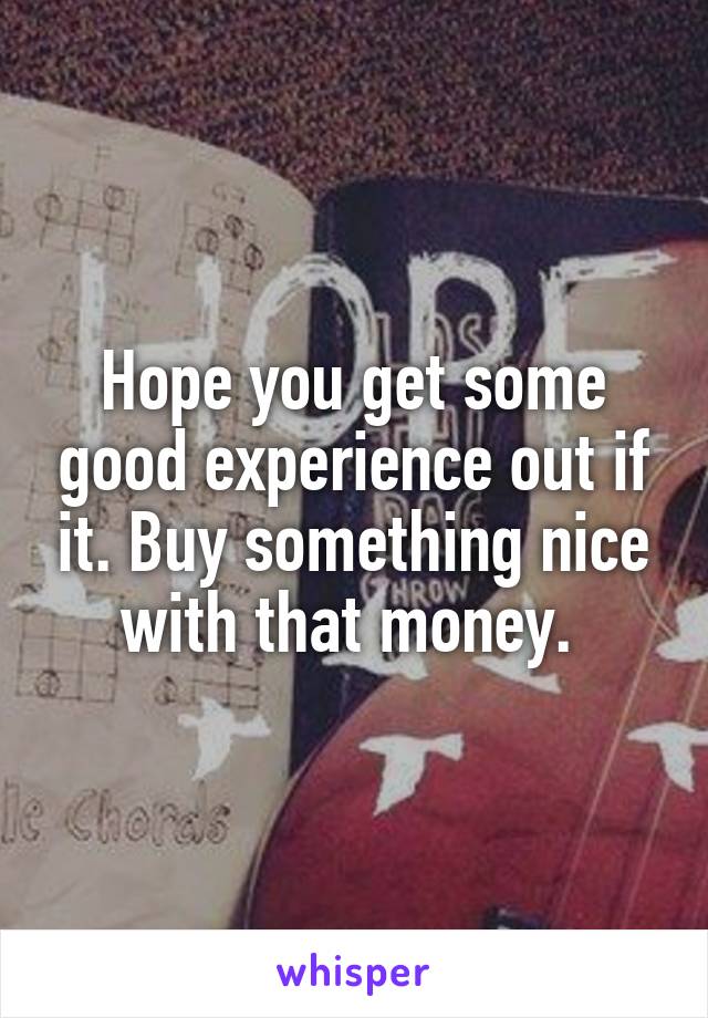 Hope you get some good experience out if it. Buy something nice with that money. 