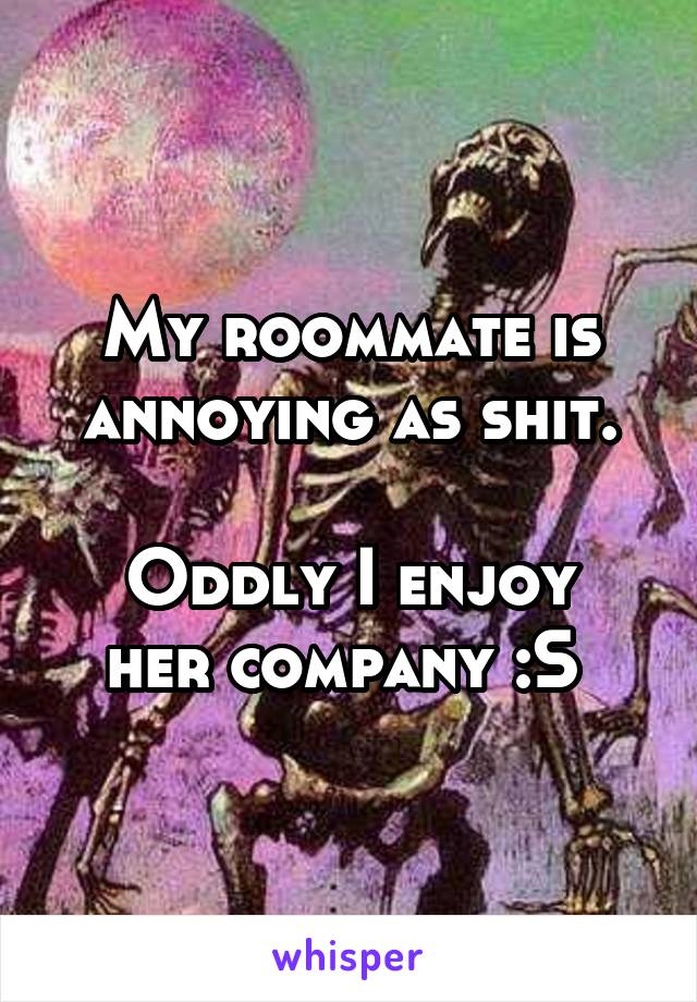 My roommate is annoying as shit.

Oddly I enjoy her company :S 