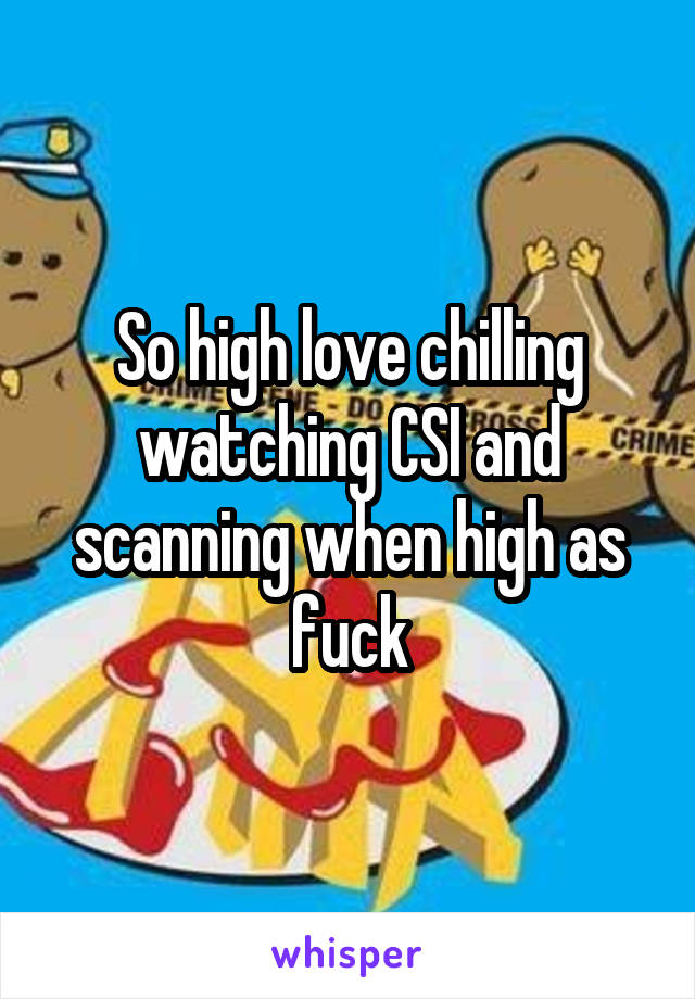 So high love chilling watching CSI and scanning when high as fuck