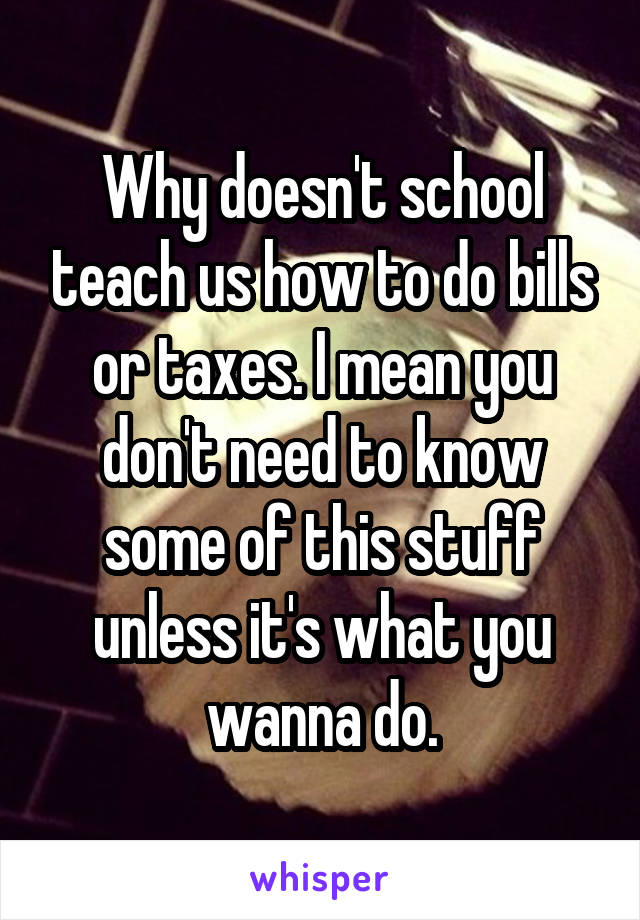 Why doesn't school teach us how to do bills or taxes. I mean you don't need to know some of this stuff unless it's what you wanna do.