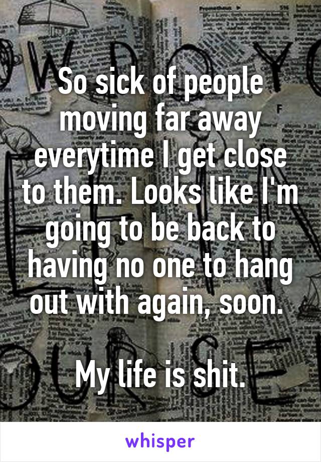 So sick of people moving far away everytime I get close to them. Looks like I'm going to be back to having no one to hang out with again, soon. 

My life is shit.