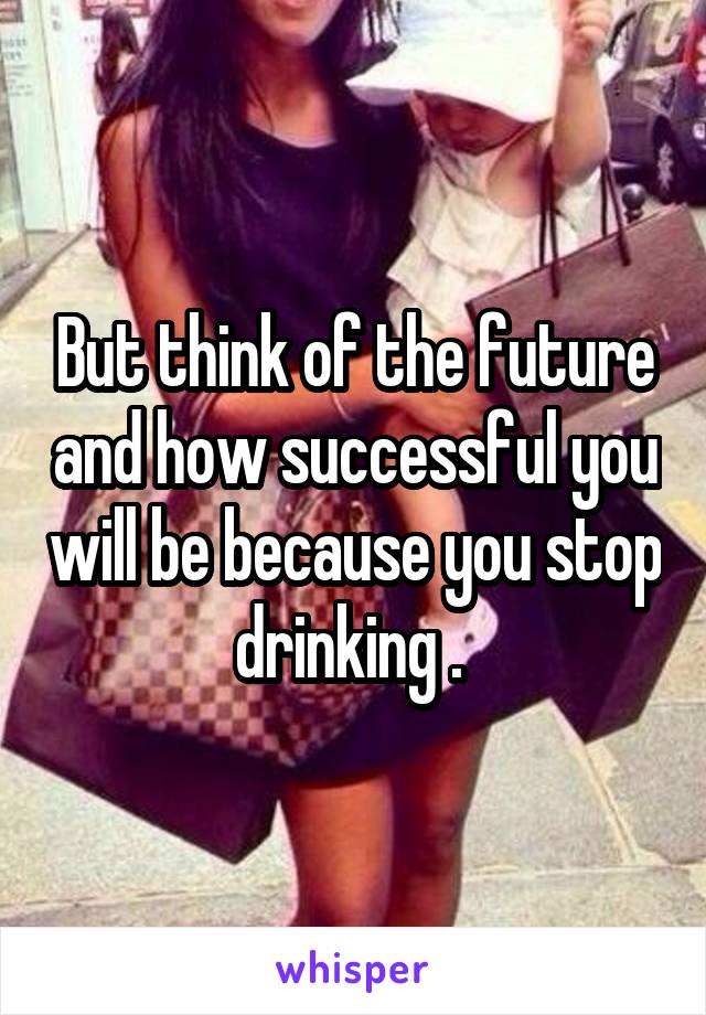 But think of the future and how successful you will be because you stop drinking . 