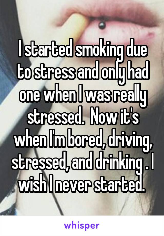 I started smoking due to stress and only had one when I was really stressed.  Now it's when I'm bored, driving, stressed, and drinking . I wish I never started. 