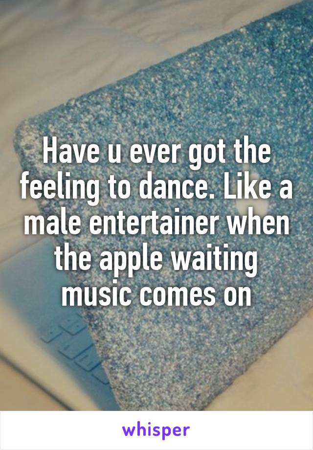 Have u ever got the feeling to dance. Like a male entertainer when the apple waiting music comes on