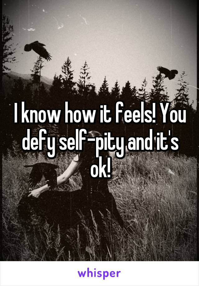 I know how it feels! You defy self-pity and it's ok!