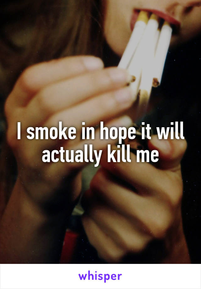 I smoke in hope it will actually kill me