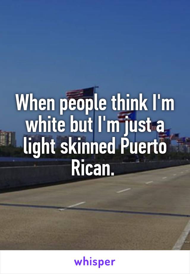 When people think I'm white but I'm just a light skinned Puerto Rican. 