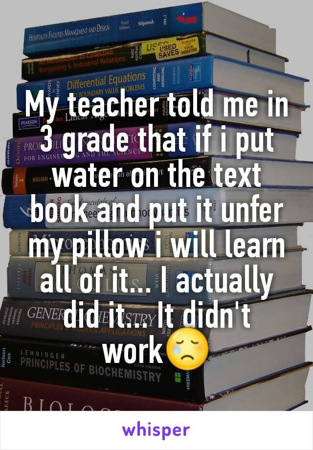 My teacher told me in 3 grade that if i put water on the text book and put it unfer my pillow i will learn all of it... I actually did it... It didn't work😢