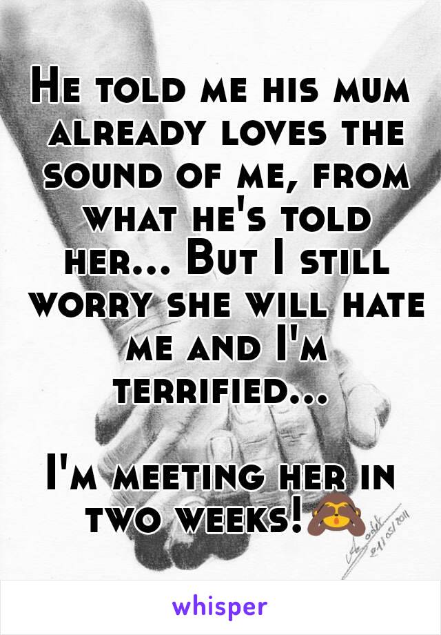 He told me his mum already loves the sound of me, from what he's told her... But I still worry she will hate me and I'm terrified... 

I'm meeting her in two weeks!🙈