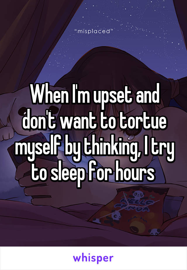 When I'm upset and don't want to tortue myself by thinking, I try to sleep for hours 