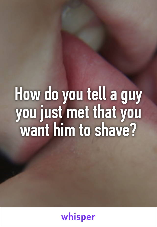 How do you tell a guy you just met that you want him to shave?