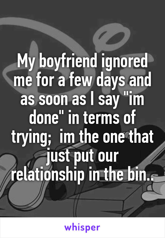 My boyfriend ignored me for a few days and as soon as I say "im done" in terms of trying;  im the one that just put our relationship in the bin..