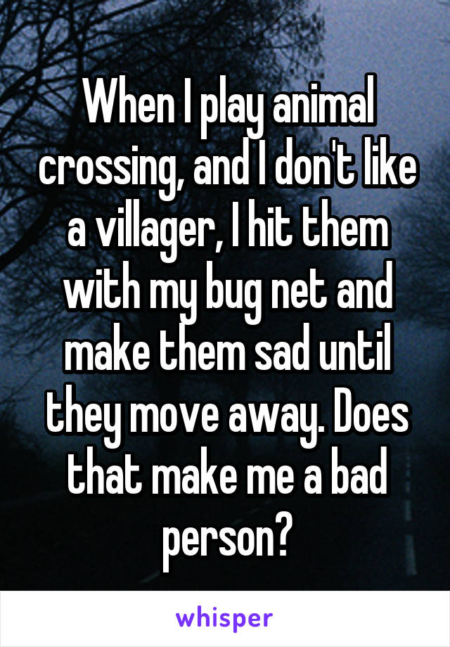 When I play animal crossing, and I don't like a villager, I hit them with my bug net and make them sad until they move away. Does that make me a bad person?