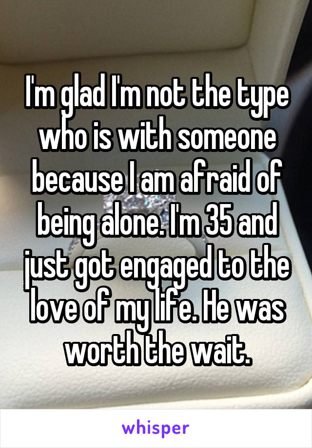 I'm glad I'm not the type who is with someone because I am afraid of being alone. I'm 35 and just got engaged to the love of my life. He was worth the wait.