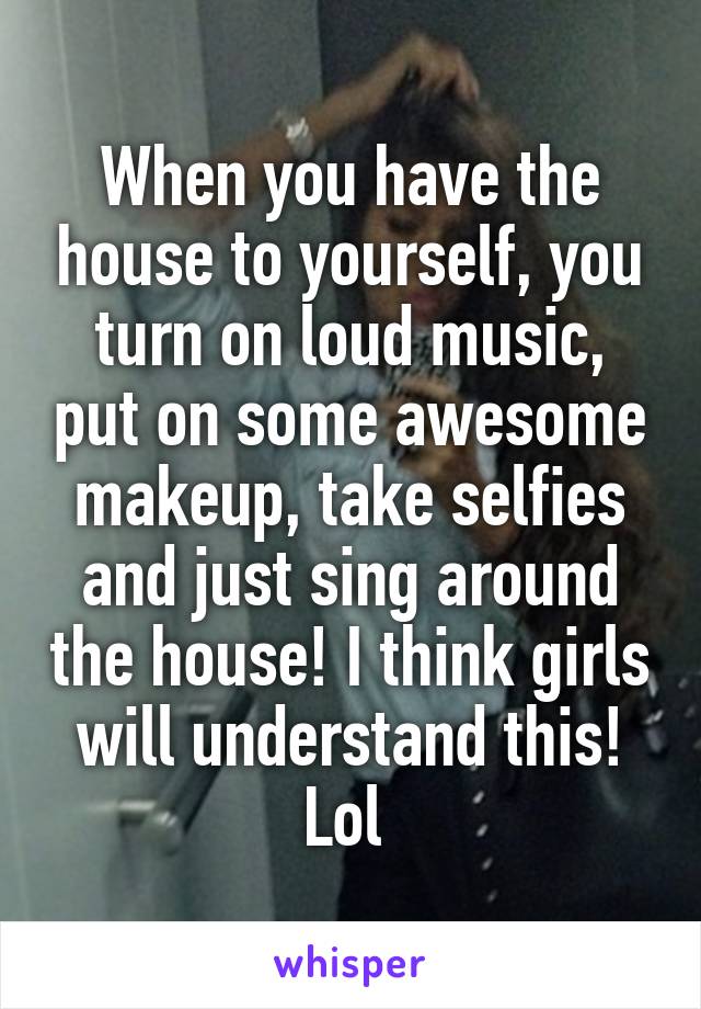 When you have the house to yourself, you turn on loud music, put on some awesome makeup, take selfies and just sing around the house! I think girls will understand this! Lol 
