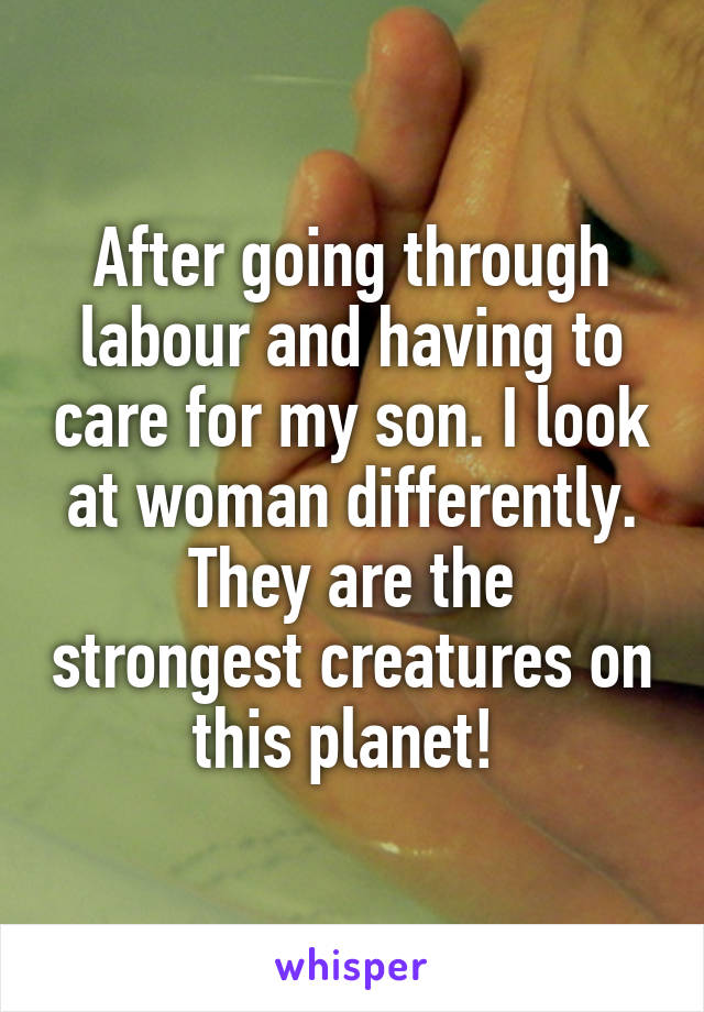 After going through labour and having to care for my son. I look at woman differently.
They are the strongest creatures on this planet! 
