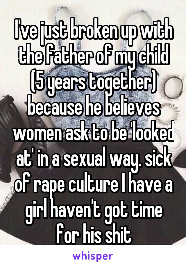 I've just broken up with the father of my child (5 years together) because he believes women ask to be 'looked at' in a sexual way. sick of rape culture I have a girl haven't got time for his shit