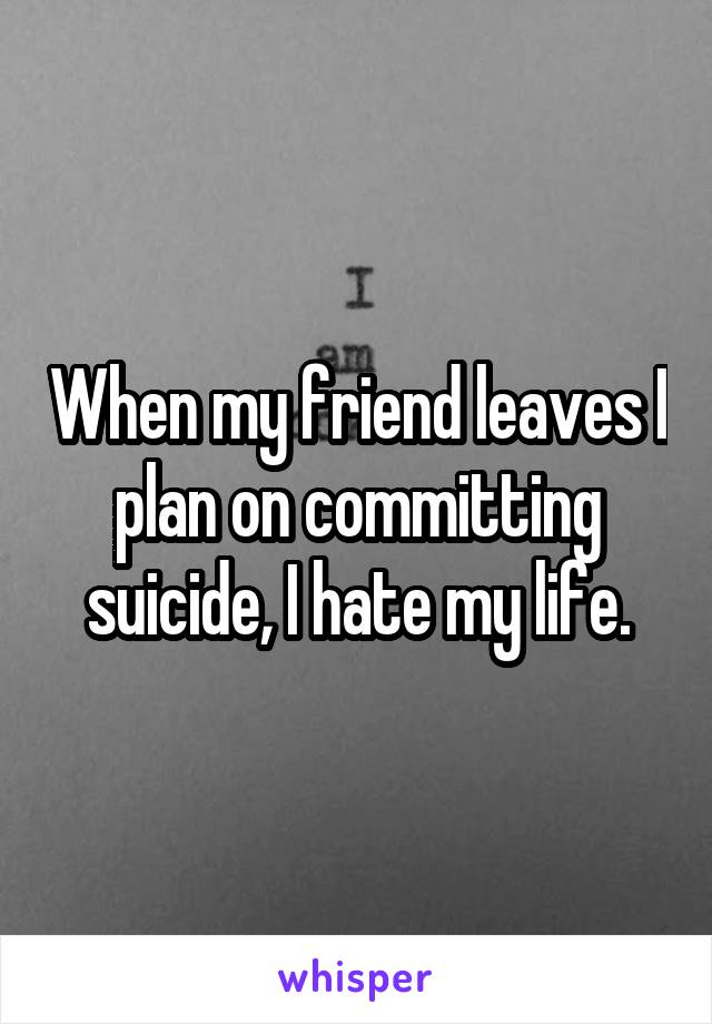 When my friend leaves I plan on committing suicide, I hate my life.