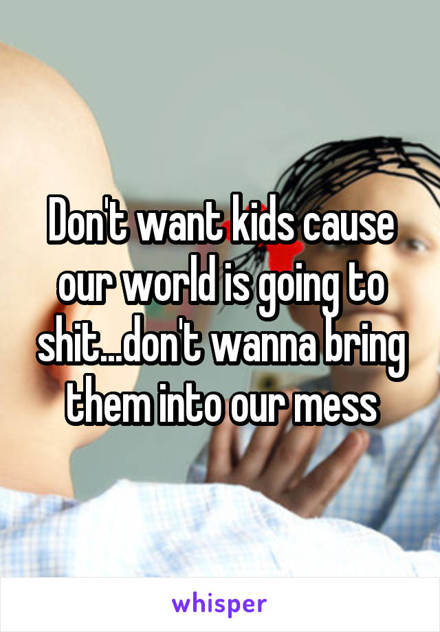 Don't want kids cause our world is going to shit...don't wanna bring them into our mess