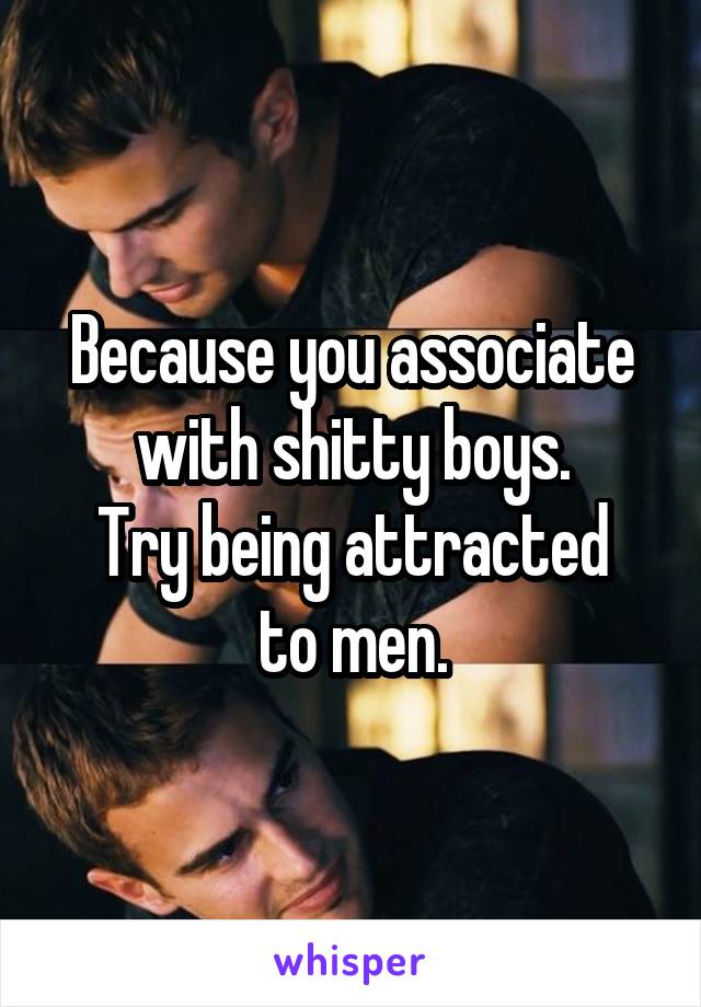 Because you associate with shitty boys.
Try being attracted to men.