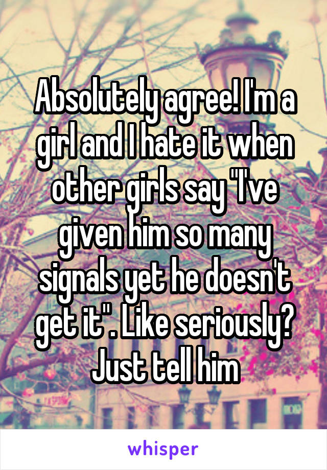 Absolutely agree! I'm a girl and I hate it when other girls say "I've given him so many signals yet he doesn't get it". Like seriously? Just tell him